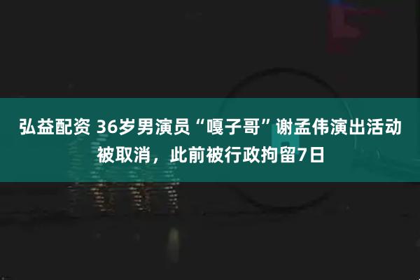 弘益配资 36岁男演员“嘎子哥”谢孟伟演出活动被取消，此前被行政拘留7日