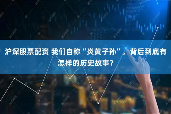 沪深股票配资 我们自称“炎黄子孙”，背后到底有怎样的历史故事？