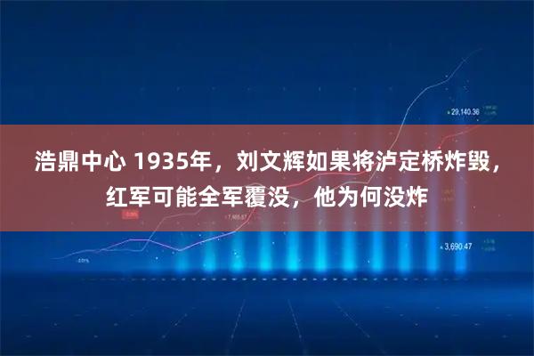 浩鼎中心 1935年，刘文辉如果将泸定桥炸毁，红军可能全军覆没，他为何没炸