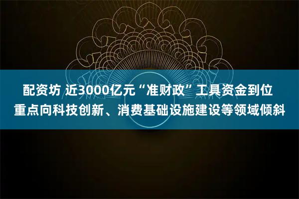 配资坊 近3000亿元“准财政”工具资金到位 重点向科技创新、消费基础设施建设等领域倾斜
