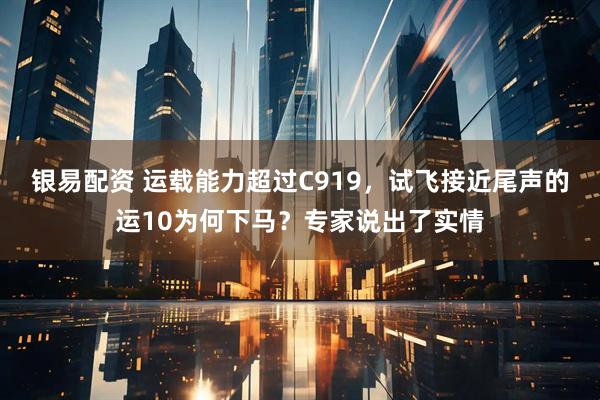 银易配资 运载能力超过C919，试飞接近尾声的运10为何下马？专家说出了实情