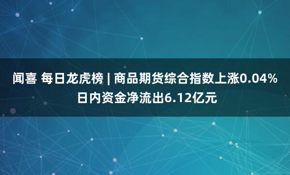 闻喜 每日龙虎榜 | 商品期货综合指数上涨0.04% 日内资金净流出6.12亿元
