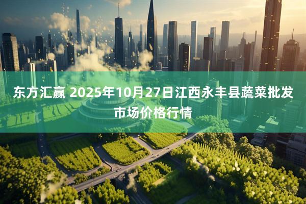 东方汇赢 2025年10月27日江西永丰县蔬菜批发市场价格行情
