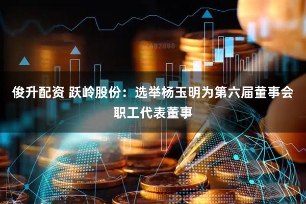 俊升配资 跃岭股份：选举杨玉明为第六届董事会职工代表董事
