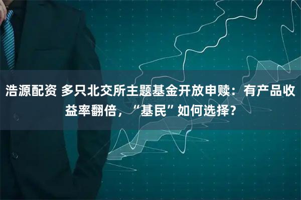 浩源配资 多只北交所主题基金开放申赎：有产品收益率翻倍，“基民”如何选择？