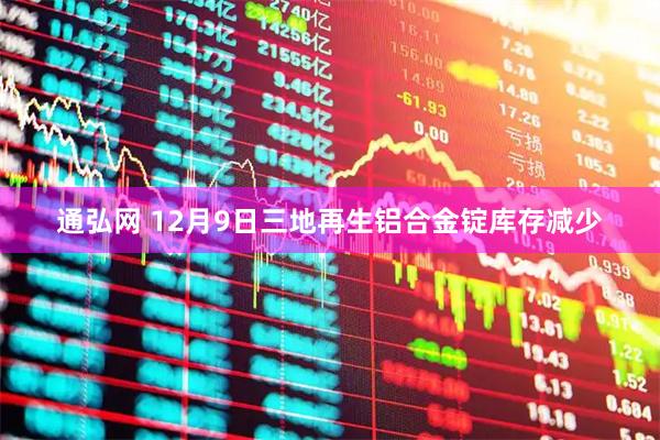 通弘网 12月9日三地再生铝合金锭库存减少