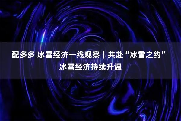 配多多 冰雪经济一线观察｜共赴“冰雪之约” 冰雪经济持续升温