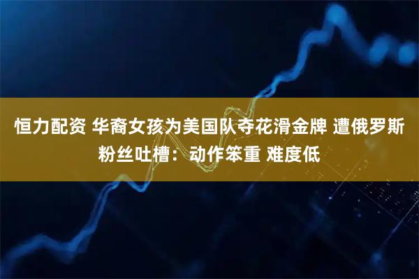 恒力配资 华裔女孩为美国队夺花滑金牌 遭俄罗斯粉丝吐槽：动作笨重 难度低